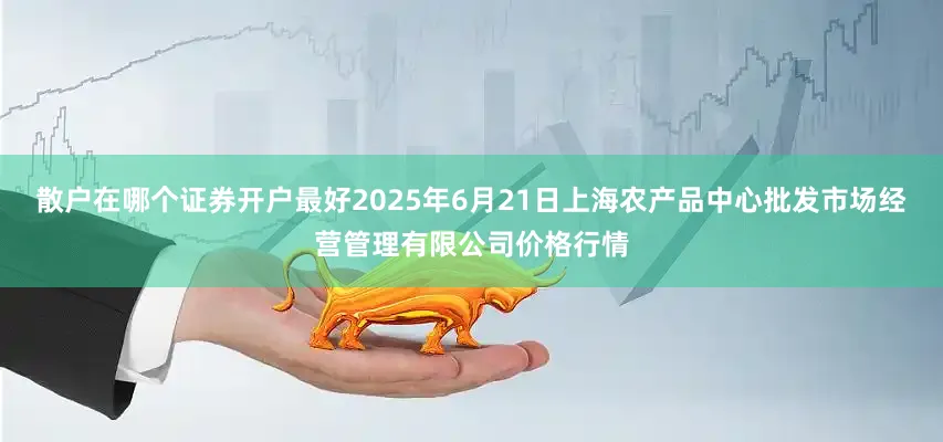 散户在哪个证券开户最好2025年6月21日上海农产品中心批发市场经营管理有限公司价格行情