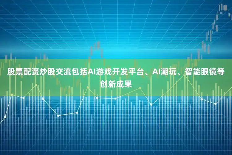 股票配资炒股交流包括AI游戏开发平台、AI潮玩、智能眼镜等创新成果
