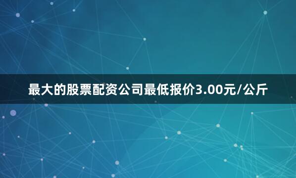 最大的股票配资公司最低报价3.00元/公斤