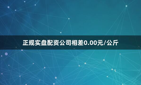 正规实盘配资公司相差0.00元/公斤
