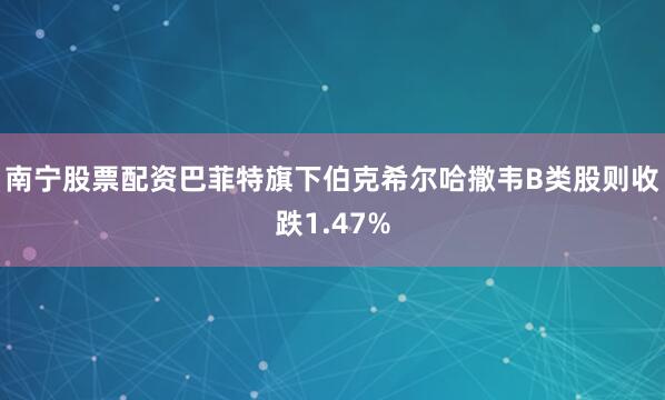 南宁股票配资巴菲特旗下伯克希尔哈撒韦B类股则收跌1.47%