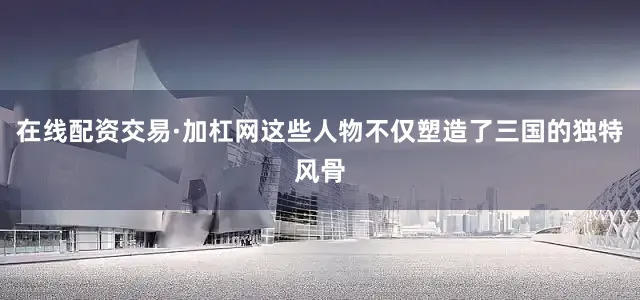 在线配资交易·加杠网这些人物不仅塑造了三国的独特风骨