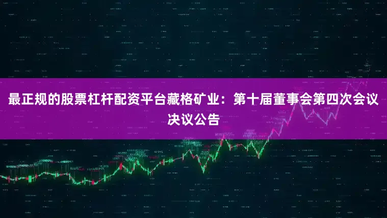 最正规的股票杠杆配资平台藏格矿业：第十届董事会第四次会议决议公告