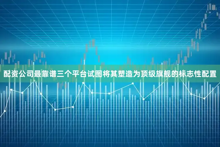 配资公司最靠谱三个平台试图将其塑造为顶级旗舰的标志性配置