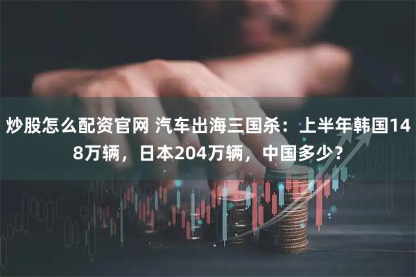 炒股怎么配资官网 汽车出海三国杀：上半年韩国148万辆，日本204万辆，中国多少？