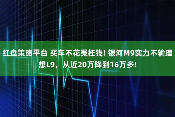 红盘策略平台 买车不花冤枉钱! 银河M9实力不输理想L9，从近20万降到16万多!