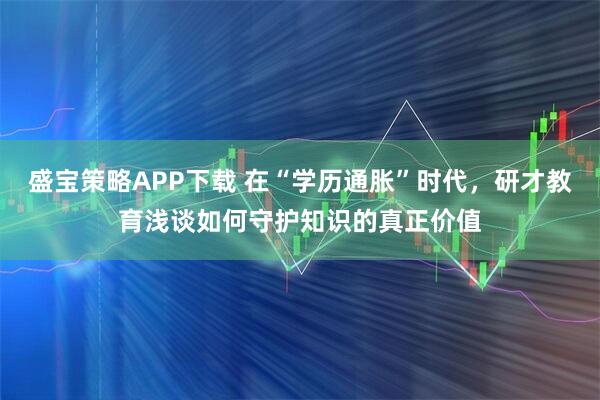 盛宝策略APP下载 在“学历通胀”时代，研才教育浅谈如何守护知识的真正价值