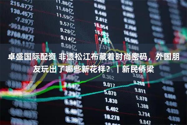 卓盛国际配资 非遗松江布藏着时尚密码，外国朋友玩出了哪些新花样？｜新民侨梁